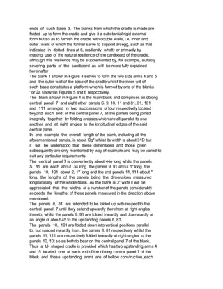 ends of such base 3. The blanks from which the cradle is made are
folded up to form the cradle and give it a substantial rigid external
form but so as to furnish the cradle with double walls, i.e. inner and
outer walls of which the former serve to support an egg, such as that
indicated in dotted lines at 6, resiliently, wholly or primarily by
making use of the natural resilience of the cardboard of the cradle,
although this resilience may be supplemented by, for example, suitably
severing parts of the cardboard as will be more fully explained
hereinafter
The blank 1 shown in Figure 4 serves to form the two side arms 4 and 5
and the outer wall of the base of the cradle whilst the inner will of
such base constitutes a platform which is formed by one of the blanks
' or 2a shown in Figures 5 and 6 respcctively.
The blank shown in Figure 4 is the main blank and comprises an oblong
central panel 7 and eight other panels S, 9, 10, 11 and 81, 91, 101
and 111 arranged in two successions of four respectively located
beyond each end of the central panel 7, all the panels being joined
integrally together by folding creases which are all parallel to one
another and at right angles to the longitudinal edges of the said
central panel.
In one example the overall length of the blank, including all the
aforementioned panels, is about l9g" whilst its width is about 31D but
it will be understood that these dimensions and those given
subsequently are only mentioned by way of example and may be varied to
suit any particular requirements.
The central panel 7 is conveniently about 44e long whilst the panels
S, 81 are each about 34 long, the panels 9, 91 about 1" long, the
panels 10, 101 about 2, 1"' long and the end panels 11, 111 about "
long, the lengths of the panels being the dimensions measured
longitudinally of the whole blank. As the blank is 3" wide it will be
appreciated that the widths of a number of the panels considerably
esceeds the lengths of these panels measured in the direction above
mentioned.
The panels 8, 81 are intended to be folded up with respect to the
central panel 7 until they estend upwardly therefrom at right angles
thereto, whilst the panels 9, 91 are folded inwardly and downwardly at
an angle of about 45 to the upstanding panels 8, 81.
The panels 10, 101 are folded down into vertical positions parallel
to, but spaced inwardly from, the panels 8, 81 respectively whilst the
panels 11, 111 are respectively folded inwardly at right-angles to the
panels 10, 10t so as both to bear on the central panel 7 of the blank.
Thus a tJ- shaped cradle is provided which has two upstanding arms 4
and 5 located one at each end of the oblong central panel 7 of the
blank and these upstanding arms are of hollow construction, each
 