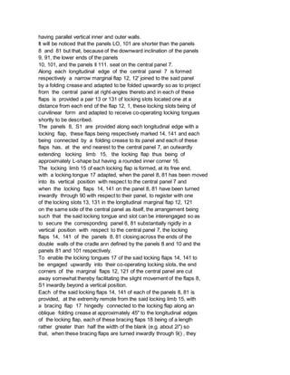 having parallel vertical inner and outer walls.
It will be noticed that the panels LO, 101 are shorter than the panels
8 and 81 but that, because of the downward inclination of the panels
9, 91, the lower ends of the panels
10, 101, and the panels ll 111. seat on the central panel 7.
Along each longitudinal edge of the central panel 7 is formed
respectively a narrow marginal flap 12, 12' joined to the said panel
by a folding crease and adapted to be folded upwardly so as to project
from the central panel at right-angles thereto and in each of these
flaps is provided a pair 13 or 131 of locking slots located one at a
distance from each end of the flap 12, 1, these locking slots being of
curvilinear form and adapted to receive co-operating locking tongues
shortly to be described.
The panels 8, S1 are provided along each longitudinal edge with a
locking flap, these flaps being respectively marked 14, 141 and each
being connected by a folding crease to its panel and each of these
flaps has, at the end nearest to the central panel 7, an outwardly
extending locking limb 15, the locking flap thus being of
approximately L-shape but having a rounded inner corner 16.
The locking limb 15 of each locking flap is formed, at its free end,
with a locking tongue 17 adapted, when the panel 8, 81 has been moved
into its vertical position with respect to the central panel 7 and
when the locking flaps 14, 141 on the panel 8, 81 have been turned
inwardly through 90 with respect to their panel, to register with one
of the locking slots 13, 131 in the longitudinal marginal flap 12, 121
on the same side of the central panel as itself, the arrangement being
such that the said locking tongue and slot can be interengaged so as
to secure the corresponding panel 8, 81 substantially rigidly in a
vertical position with respect to the central panel 7, the locking
flaps 14, 141 of the panels 8, 81 closing across the ends of the
double walls of the cradle ann defined by the panels 8 and 10 and the
panels 81 and 101 respectively.
To enable the locking tongues 17 of the said locking flaps 14, 141 to
be engaged upwardly into their co-operating locking slots, the end
corners of the marginal flaps 12, 121 of the central panel are cut
away somewhat thereby facilitating the slight movement of the flaps 8,
S1 inwardly beyond a vertical position.
Each of the said locking flaps 14, 141 of each of the panels 8, 81 is
provided, at the extremity remote from the said locking limb 15, with
a bracing flap 17 hingedly connected to the locking flap along an
oblique folding crease at approximately 45" to the longitudinal edges
of the locking flap, each of these bracing flaps 18 being of a length
rather greater than half the width of the blank (e.g. about 2i") so
that, when these bracing flaps are turned inwardly through 9() , they
 