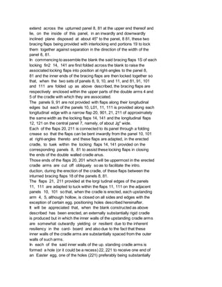 extend across the upturned panel 8, 81 at the upper end thereof and
lie, on the inside of this panel, in an inwardly and downwardly
inclined plane disposed at about 45" to the panel, 8 81, these two
bracing flaps being provided with interlocking end portions 19 to lock
them together against separation in the direction of the width of the
panel 8, 81.
In commencing to assemble the blank the said bracing flaps 1S of each
locking fin2 14, 141 are first folded across the blank to raise the
associated locking flaps into position at right-angles to the panel 8,
81 and the inner ends of the bracing flaps are then locked together so
that, when the two sets of panels 8, 9, 10, and 11, and 81, 91, 101
and 111 are folded up as above described, the bracing flaps are
respectively enclosed within the upper parts of the double arms 4 and
5 of the cradle with which they are associated.
The panels 9, 91 are not provided with flaps along their longitudinal
edges but each of the panels 10, L01, 11, 111 is provided along each
longitudinal edge with a narrow flap 20, 901, 21, 211 of approximately
the same width as the locking flaps 14, 141 and the longitudinal flaps
12, 121 on the central panel 7, namely, of about Jg" wide.
Each of the flaps 20, 211 is connected to its panel through a folding
crease so that the flaps can be bent inwardly from the panel 10, 101
at right-angles thereto and these flaps are adapted, in the erected
cradle, to tuek within the locking flaps 14, 141 provided on the
corresponding panels 8, 81 to assist these locking flaps in closing
the ends of the double walled cradle anus.
Those ends of the flaps 20, 201 which will be uppermost in the erected
cradle arms are cut off obliquely so as to facilitate the intro.
duction, during the erection of the cradle, of these flaps between the
inturned bracing flaps 18 of the panels 8, 81.
The flaps 21, 211 provided at the lorgi tudinal edges of the panels
11, 111 are adapted to tuck within the flaps 11, 111 on the adjacent
panels 10, 101 so that, when the cradle is erected, each upstanding
arm 4, 5, although hollow, is closed on all sides and edges with the
exception of certain egg. positioning holes described hereinafter.
It will be appreciated that, when the blank constructed as above
described has been erected, an externally substantially rigid cradle
is produced but in which the inner walls of the upstanding cradle arms
are somewhat outwardly yielding or resilient due to the inherent
resiliency in the card- board and also due to the fact that these
inner walls of the cradle arms are substantially spaced from the outer
walls of such arms.
In each of the said inner walls of the up. standing cradle arms is
formed a hole (or it could be a recess) 22, 221 to receive one end of
an Easter egg, one of the holes (221) preferably being substantially
 