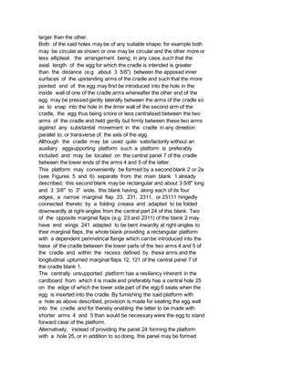 larger than the other.
Both of the said holes may be of any suitable shape; for example both
may be circular as shown or one may be circular and the other more or
less elliptieal. the arrangement being, in any case, such that the
axial length of the egg for which the cradle is intended is greater
than the distance (e.g. about 3 5/8") between the apposed inner
surfaces of the upstanding arms of the cradle and such that the more
pointed end of the egg may first be introduced into the hole in the
inside wall of one of the cradle arms whereafter the other end of the
egg may be pressed gently laterally between the arms of the cradle so
as to snap into the hole in the ilmer wall of the second arm of the
cradle, the egg thus being snore or less centralised between the two
arms of the cradle and held gently but firmly between these two arms
against any substantial movement in the cradle in any direetion
parallel to, or transverse of. the axis of the egg.
Although the cradle may be used quite satisfactorily without an
auxiliary eggsupporting platform such a platform is preferably
included and may be located on the central panel 7 of the cradle
between the lower ends of the arms 4 and 5 of the latter.
This platform may conveniently be formed by a second blank 2 or 2a
(see Figures 5 and 6) separate from the main blank 1 already
described; this second blank may be rectangular and about 3 5/8" long
and 3 3/8" to 3" wide, this blank having, along each of its four
edges, a narrow marginal flap 23, 231, 2311, or 23111 hingedly
connected thereto by a folding crease and adapted to be folded
downwardly at right-angles from the central part 24 of this blank. Two
of the opposite marginal flaps (e.g. 23 and 2311) of the blank 2 may
have end wings 241 adapted to be bent inwardly at right-angles to
their marginal flaps, the whole blank providing a rectangular platform
with a dependent perimetrical flange which can be introduced into the
base of the cradle between the lower parts of the two arms 4 and 5 of
the cradle and within the recess defined by these arms and the
longitudinal upturned marginal flaps 12, 121 of the central panel 7 of
the cradle blank 1.
The centrally unsupported platform has a resiliency inherent in the
cardboard from which it is made and preferably has a central hole 25
on the edge of which the lower side part of the egg 6 seats when the
egg is inserted into the cradle. By furnishing the said platform with
a hole as above described, provision is made for seating the egg well
into the cradle and for thereby enabling the latter to be made with
shorter arms 4 and 5 than would be necessary were the egg to stand
forward clear of the platform.
Alternatively, instead of providing the panel 24 forming the platform
with a hole 25, or in addition to so doing, this panel may be formed
 