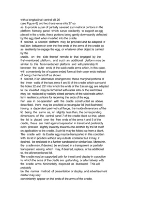 with a longitudinal central slit 26
(see Figure 6) and two transverse slits 27 so
as to provide a pair of partially severed symmetrical portions in the
platform forming panel which serve resiliently to support an egg
placed in the cradle, these portions being gently downwardly deflected
by the egg itself when inserted into the cradle.
If desired, a second platform may be provided and be adapted i;r
insi,'tion between or over the free ends of the arms of the cradle so
as resiliently to engage the egg, or whatever other object is carried
by the
cradle, on the side thereof remote to that engaged by the
first-mentioned platform, and such an additional platform may be
similar to this first-mentioned platform and will preferably fit
between the outer ends of the said cradle arms which, in this case,
will conveniently be of square ended form at their outer ends instead
of being chamfered off as shown.
If desired, in an alternative arrangement, these marginal portions of
the inner walls of the two arms 4 and 5 of the cradle which surround
the holes 22 and 221 into which the ends of the Easter egg are adapted
to be inserted may be furnished with radial slits or the said holes
may be replaced by radially slitted portions of the said walls which
form resilient cushions for receiving the ends of the egg.
For use in co-operation with the cradle constructed as above
described, there may be provided a rectangular lid (not illustrated)
having a dependent perimetrical flange, the inside dimensions of the
lid being the same as, or slightly less than, the corresponding
dimensions of the central panel 7 of the cradle blank so that, when
the lid is placed over the free ends of the arms 4 and 5 of the
cradle, these are held against separation in transit and preferably
even pressed slightly inwardly towards one another by the lid itself
on application to the cradle. Such lid may be folded up from a blank.
The cradle with its Easter egg may be transported in this condition
with its lid in position without any outside container but it may, if
desired, be enclosed in a further cardboard or similar box. Moreover,
the cradle may, if desired, be enclosed in a transparent or partially
transparent easing which may, if desired, replace, or be additional
to, the aforementioned lid.
The cradle may be supported both for transit and display in a position
in which the arms of the cradle are upstanding, or alternatively with
the cradle arms horizontally disposed as illustrated. This will
probably
be the normal method of presentation or display, and advertisement
matter may very
conveniently appear on the ends of the arms of the cradle.
 
