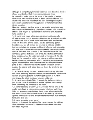 Although a completely symmetrical cradle has been described above it
should be understood that, in some circumstances, it may
be desired to make one of the arms of the cradle of greater
dimensions, particularly as regards its width, than the other arm, but
usually the arms will project from the base panel to precisely the
same extent so as to render the application of the lid to the cradle a
simple operation.
Moreover, although the free ends of the cradle arms have been
described above as of inwardly chamfered or bevelled form, one or both
of these ends may be of square or other alternative form. if desired.
What we claim is
1. A carrier for a fragile article, such carrier comprising a cradle
of approximately U-form with two hollow arms and wherein such cradle
is constructed from a blank in which the inner, outer and free-end
walls of the arms of the cradle. and.the connecting portion
therebetween, are all formed by a series of relatively foldable
inter-connected panels arranged end-to-end to form a continuous strip,
and side flaps furnished with co-operating locking means are provided
both on the outer wall of each of the said arms and on the said
connecting portion between such arms, the side flaps on the latter
being adapted, when the cradle is erected, to interlock with the side
flaps on the conneeting portion by means of said co-. operating
locking means so that the said arms of the cradle are substantially
rigidly braced together whilst the inner walls of said hollow arms or
parts of the said inner walls are of a resilient character, and are
adapted to receive and locate between them the article to be
supported.
2. A carrier according to Claim 1, wherein the connecting portion of
the cradle extending between the said two arms includes a somewhat
resilient or yielding platform or platform part against, or in, which
may engage the article positioned between said arms.
3. A carrier according to Claim 2, wherein the platform or platform
part of the cradle is formed from a blank separate from the strip
blank constituting the. remainder of the cradle.
4. A carrier according to Claim 1, 2 or 3, wherein the two arms of the
cradle each have a hole or recess located in its inner wall, these
holes or recesses respectively serving to locate with respect to the
said arms opposite portions of the article to be carried by the cradle
against both eudwise or axial movement and movement in all direetions
transverse to its axis.
5. A carrier according to any one of
Claims l to 4. wherein the portion of the carrier between the said two
arms is furnished with a hole or recess ilito wiiich a side portion of
said article may seat.
 