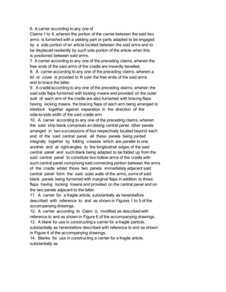 6. A carrier according to any one of
Claims 1 to 4, wherein the portion of the carrier between the said two
arms is furnished with a yielding part or parts adapted to be engaged
by a side portion of an article located between the said arms and to
be displaced resiliently by such side portion of the article when this
is positioned between said arms.
7. A carrier according to any one of the preceding claims, wherein the
free ends of the said arms of the cradle are inwardly bevelled.
8. A carrier according to any one of the preceding claims, wherein a
lid or cover is provided to fit over the free ends of the said arms
and to brace the latter.
9. A cradle'according to any one of the preceding elaims, wherein the
said side flaps furnished with locking means and provided on the outer
wall of each arm of the cradle are also furnished with bracing flaps
having locking means, the bracing flaps of each arm being arranged to
interlock together against separation in the direction of the
side-to-side width of the said cradle arm.
10. A carrier according to any one of the preceding claims, wherein
the said strip blank comprises an oblong central panel. other panels
arranged in two successions of four respectively located beyond each
end of the said central panel, all these panels being jointed
integrally together by folding creases which are parallel to one
another and at right-angles to the longitudinal edges of the said
central panel and such blank being adapted to be folded up from the
said central panel to constitute two hollow arms of the cradle with
such central panel comprising said connecting portion between the arms
of the cradle whilst those two panels immediately adjacent said
central panel form the said outer walls of the arms, some of said
blank panels being furnished with marginal flaps in addition to those
flaps having locking means and provided on the central panel and on
the two panels adjacent to the latter.
11. A carrier for a fragile article, substantially as hereinbefore
described with reference to and as shown in Figures 1 to 5 of the
accompanying drawings.
12, A carrier according to Claim t), modified as described with
reference to and as shown in Figure 6 of the accompanying drawings.
13. A blank for use in constructing a carrier for a fragile particle,
substantially as hereinbefore described with reference to and as shown
in Figure 4 of the accompanying drawings.
14. Blanks for use in constructing a carrier for a fragile article.
substantially as
 