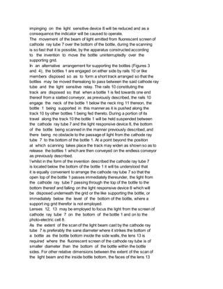 impinging on the light sensitive device 8 will be reduced and as a
consequence the indicator will be caused to operate.
The movement of the beam of light emitted from fluorescent screen of
cathode ray tube 7 over the bottom of the bottle, during the scanning
is so fast that it is possible, by the apparatus constructed according
to the invention to move the bottle uninterruptedly over the
supporting grid.
In an alternative arrangement for supporting the bottles (Figures 3
and 4), the bottles 1 are engaged on either side by rails 10 or like
members disposed so as to form a short track arranged so that the
bottles may be moved therealong to pass between the said cathode ray
tube and the light sensitive relay. The rails 10 constituting the
track are disposed so that when a bottle 1 is fed towards one end
thereof from a slatted conveyor, as previously described, the rails 10
engage the neck of the bottle 1 below the neck ring 11 thereon, the
bottle 1 being supported in this manner as it is pushed along the
track 10 by other bottles 1 being fed thereto. During a portion of its
travel along the track 10 the bottle 1 will be held suspended between
the cathode ray tube 7 and the light responsive device 8, the bottom
of the bottle being scanned in the manner previously described, and
there being no obstacle to the passage of light from the cathode ray
tube 7 to the bottom of the bottle 1. At a point beyond the position
at which scanning takes place the track may widen as shown so as to
release the bottles 1 which are then conveyed on the endless conveyor
as previously described.
'whilst in the form of the invention described the cathode ray tube 7
is located below the bottom of the bottle 1 it will bs understood that
it is equally convenient to arrange the cathode ray tube 7 so that the
open top of the bottle 1 passes immediately thereunder, the light from
the cathode ray tube 7 passing through the top of the bottle to the
bottom thereof and falling on the light responsive device 8 which will
be disposed underneath the grid or the like supporting the bottle, or
immediately below the level of the bottom of the bottle, where a
support ing grid therefor is not employed.
Lenses 12, 13 may be employed to focus the light from the screen of
cathode ray tube 7 on the bottom of the bottle 1 and on to the
photo-electric cell 8.
As the extent of the scan of the light beam cast by the cathode ray
tube 7 is preferably the sane diameter where it strikes the bottom of
a bottle as the bottle bottom inside the side walls, the lens 13 is
required where the fluorescent screen of the cathode ray tube is of
smaller diameter than the bottom of the bottle within the bottle
sides. For other relative dimensions between the extent of the scan of
the light beam and the inside bottle bottom, the faces of the lens 13
 