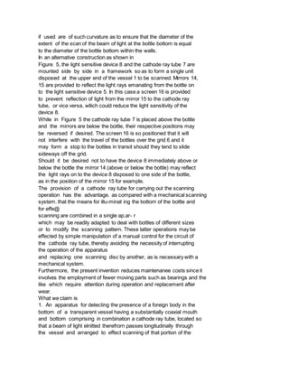 if used are of such curvature as to ensure that the diameter of the
extent of the scan of the beam of light at the bottle bottom is equal
to the diameter of the bottle bottom within the walls.
In an alternative construction as shown in
Figure 5, the light sensitive device 8 and the cathode ray tube 7 are
mounted side by side in a framework so as to form a single unit
disposed at the upper end of the vessel 1 to be scanned. Mirrors 14,
15 are provided to reflect the light rays emanating from the bottle on
to the light sensitive device 5. In this case a screen 16 is provided
to prevent reflection of light from the mirror 15 to the cathode ray
tube, or vice versa, wllich could reduce the light sensitivity of the
device 8.
While in Figure 5 the cathode ray tube 7 is placed above the bottle
and the mirrors are below the bottle, their respective positions may
be reversed if desired. The screen 16 is so positioned that it will
not interfere with the travel of the bottles over the grid 6 and it
may form a stop to the bottles in transit should they tend to slide
sideways off the grid.
Should it be desired not to have the device 8 immediately above or
below the bottle the mirror 14 (above or below the bottle) may reflect
the light rays on to the device 8 disposed to one side of the bottle,
as in the position of the mirror 15 for example.
The provision of a cathode ray tube for carrying out the scanning
operation has the advantage. as compared with a mechanical scanning
system. that the means for illu-minat ing the bottom of the bottle and
for effe@
scanning are combined in a single ap.ar- r
which may be readily adapted to deal with bottles of different sizes
or to modify the scanning pattern. These latter operations may be
effected by simple manipulation of a manual control for the circuit of
the cathode ray tube, thereby avoiding the necessity of interrupting
the operation of the apparatus
and replacing one scanning disc by another, as is necessary with a
mechanical system.
Furthermore, the present invention reduces maintenanee costs since it
involves the employment of fewer moving parts such as bearings and the
like which require attention during operation and replacement after
wear.
What we claim is
1. An apparatus for detecting the presence of a foreign body in the
bottom of a transparent vessel having a substantially coaxial mouth
and bottom comprising in combination a cathode ray tube, located so
that a beam of light elnitted therefrorn passes longitudinally through
the vessel and arranged to effect scanning of that portion of the
 