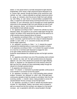 bottom of the vessel which is normally transparent to light directed
longitudinally of the vessel, a light responsive device disposed so as
to receive light passed through the bottom of the vessel from said
cathode ray tube, a device operable by said light responsive device
for giving an indication when the amount of light from said cathode
ray tube falling on said device is reduced below a predetermined
value, a support for said vessel during scanning formed of one or more
members of such dimensions and so arranged as to avoid significant
obstruction to the passage of light from said cathode ray tube to said
light responsive device, and a device for adjusting the area of the
scanning field of said cathode ray tube.
2. An apparatus according to Claim 1 wherein the cathode ray tube is
disposed below the supports so as to direct a light beam through the
support, the bottom of the vessel and the open end of the vessel on to
a light sensitive device disposed above the vessel.
3. An apparatus according to Claim 1 or 2 therein the support for the
vessel comprises a grid formed from thin strips of material disposed
parallel to each other or in concentric circular ares with their
narrow edges uppermost.
4. An apparatus according to Claim 1 or 2 wherein the support
comprises thin stretched wires or a wire mesh mounted in a frame.
5. An apparatus according to Claim 1 or 2 wherein the support consists
of a mew her or members eaeh disposed to engage tile neck
of an open ended vessel to be scanned and
locate the vessel between the cathode ray tube and the light sensitive
device.
6. An apparatus according to any one of the preceding claims wherein
the cathode ray tube and the light sensitive device are disposed
adjacent one end of the vessel to be scanned and a light reflecting
device is disposed on the opposite end of the vessel to direct the
light rays from the cathode ray tube substantially axially through the
vessel on to the light sensitive device.
7. An apparatus according to any of
Claim 1-6 wherein a mechanism is provided operable continuously to
move vessels in succession across the support.
8. An apparatus according to any of the preceding claims wherein
endless conveyors are disposed on either side of the light beam
continuously operable to feed the vessels to and deliver them from the
scanning position. a transfer device being provided to convev the
vessels between the two conveyor across the light beam.
9. An apparatus according to Claim 8. wherein the transfer device
includes an intermittently rotating star-wheel which is shaped to
pieli up a vessel from the first conveyor and release it on the second
conveyor, and is operated to dell with a vessel located in the light
 