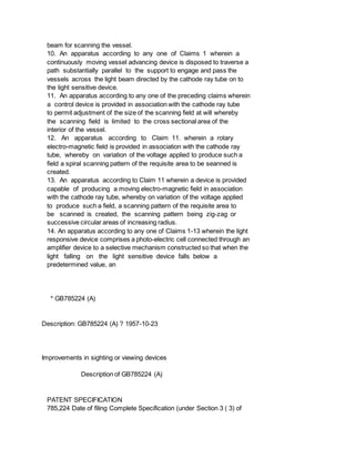beam for scanning the vessel.
10. An apparatus according to any one of Claims 1 wherein a
continuously moving vessel advancing device is disposed to traverse a
path substantially parallel to the support to engage and pass the
vessels across the light beam directed by the cathode ray tube on to
the light sensitive device.
11. An apparatus according to any one of the preceding claims wherein
a control device is provided in association with the cathode ray tube
to permit adjustment of the size of the scanning field at will whereby
the scanning field is limited to the cross sectional area of the
interior of the vessel.
12. An apparatus according to Claim 11. wherein a rotary
electro-magnetic field is provided in association with the cathode ray
tube, whereby on variation of the voltage applied to produce such a
field a spiral scanning pattern of the requisite area to be seanned is
created.
13. An apparatus according to Claim 11 wherein a device is provided
capable of producing a moving electro-magnetic field in association
with the cathode ray tube, whereby on variation of the voltage applied
to produce such a field, a scanning pattern of the requisite area to
be scanned is created, the scanning pattern being zig-zag or
successive circular areas of increasing radius.
14. An apparatus according to any one of Claims 1-13 wherein the light
responsive device comprises a photo-electric cell connected through an
amplifier device to a selective mechanism constructed so that when the
light falling on the light sensitive device falls below a
predetermined value, an
* GB785224 (A)
Description: GB785224 (A) ? 1957-10-23
Improvements in sighting or viewing devices
Description of GB785224 (A)
PATENT SPECIFICATION
785,224 Date of filing Complete Specification (under Section 3 ( 3) of
 