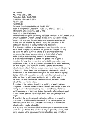 the Patents
Act, 1949): Dec 7, 1955.
Application Date:-Dec 9, 1955.
Application Date: Aug 6, 1955.
No 35647/54.
No 22705/55.
Complete Specification Published: Oct 23, 1957.
Index at acceptance:-Classes 97 ( 1), S( 3: 4); and 132 ( 2), 13 C.
International Classificaiion:-A 63 b G 02 c.
COMPLETE SPECIFICATION
Improvements in Sighting or Viewing Devices I, ROBERT ALAN CHANDLER, a
British Subject of Overton Grange, Forest Row, Sussex, do hereby
declare the invention, for which I pray that a patent may be granted
to me, and the method by which it is to be performed, to be
particularly described in and by the following statement: -
This invention, relates to sighting or viewing devices which may be
worn during the play or practice of ball, games such as golf but may
be used, for other purposes where it is desirable to eliminate
extraneous light, to aid concentration or to limit the field of vision
as for example when watching television or when reading.
It is known that in the play of certain ball games such as golf it is
important to keep the eye on the ball and at the same time head
movements should so far as possible be avoided Thus, when addressing
the ball at golf, it is important to avoid, upward, downward or
lateral movements of the head as such movements may affect the swing
of the club I have found that such upwardl, downward or lateral
movements of the head' are discouraged if the player wears a sighting
device which will enable him to see the ball which he is addressing
while his head is held in one position but will cut off his view of
the ball if his head be raised or lowered from that position or moved
laterally to a substantial extent.
According to the present invention a sighting or viewing device
comprises a screen or mask adapted to be worn over the eye or eyes and
having a narrow horizontal sighting area or pair of narrow horizontal
sighting areas one for each eye defined thereon by a frame therearound
or by a slit-like aperture therethrough, each area being of adjustable
length.
The width of the sighting area should be just sufficient to enable the
object ball to be seen when, the wearer is in the normal position for
addressing such ball The width of the area should be fixed but its
lateral position may be adjustable.
The sighting device may comprise a pair of eye-pieces adapted to 'be
'worn like spectacles The eye-pieces may be generally opaque, each
being provided with a transparent horizontal sighting area in the form
 