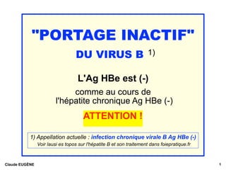 "PORTAGE INACTIF"
DU VIRUS B 1)
L'Ag HBe est (-)
comme au cours de
l'hépatite chronique Ag HBe (-)
ATTENTION !
Claude EUGÈNE !1
1) Appellation actuelle : infection chronique virale B Ag HBe (-) 
Voir lausi es topos sur l'hépatite B et son traitement dans foiepratique.fr
 