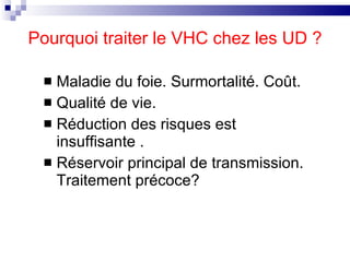 Pourquoi traiter le VHC chez les UD ? Maladie du foie. Surmortalité. Coût. Qualité de vie. Réduction des risques est insuffisante . Réservoir principal de transmission. Traitement précoce? 