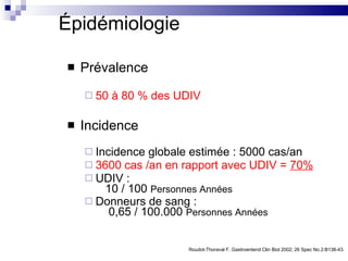 Épidémiologie Prévalence   50 à 80 % des UDIV Incidence Incidence globale estimée : 5000 cas/an 3600 cas /an en rapport avec UDIV =  70% UDIV :    10 / 100  Personnes Années   Donneurs de sang :    0,65 / 100.000  Personnes Années Roudot-Thoraval F. Gastroenterol Clin Biol 2002; 26 Spec No 2:B138-43. 