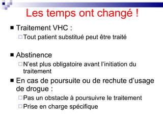 Les temps ont changé ! Traitement VHC : Tout patient substitué peut être traité Abstinence N’est plus obligatoire avant l’initiation du traitement En cas de poursuite ou de rechute d’usage de drogue : Pas un obstacle à poursuivre le traitement  Prise en charge spécifique  