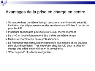 Avantages de la prise en charge en centre Se rendre dans un même lieu qui procure un sentiment de sécurité. Limitation des déplacements et des rendez-vous difficiles à respecter pour les UD. Plusieurs spécialistes peuvent être vus au même moment Le VHC et l’addiction peuvent être traités en même temps. Meilleure coordination entre professionnels La fréquence des consultations peut être plus élevée et les équipes sont plus disponibles. Très important chez les UD pour la prise en charge des effets secondaires et la compliance “ Peer support” plus facile à organiser 
