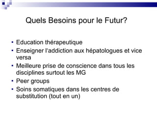 Education thérapeutique Enseigner l‘addiction aux hépatologues et vice versa Meilleure prise de conscience dans tous les disciplines surtout les MG Peer groups Soins somatiques dans les centres de substitution (tout en un) Quels Besoins pour le Futur? 