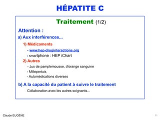 HÉPATITE C
Traitement (1/2)
Attention :
a) Aux interférences...
1) Médicaments 
- www.hep-druginteractions.org 
- smartphone : HEP iChart 
2) Autres 
- Jus de pamplemousse, d'orange sanguine 
- Millepertuis 
- Automédications diverses
b) A la capacité du patient à suivre le traitement 
Collaboration avec les autres soignants... 
Claude EUGÈNE 11
 