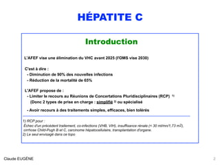HÉPATITE C
Introduction
L'AFEF vise une élimination du VHC avant 2025 (l'OMS vise 2030)
 
C'est à dire : 
- Diminution de 90% des nouvelles infections 
- Réduction de la mortalité de 65%
L'AFEF propose de :
- Limiter le recours au Réunions de Concertations Pluridisciplinaires (RCP) 1) 
(Donc 2 types de prise en charge : simplifié 2) ou spécialisé
 
- Avoir recours à des traitements simples, efficaces, bien tolérés
.............................................................................................................................................................................................................
1) RCP pour : 
Échec d'un précédent traitement, co-infections (VHB, VIH), insuffisance rénale (< 30 ml/mn/1,73 m2), 
cirrhose Child-Pugh B et C, carcinome hépatocellulaire, transplantation d'organe.
2) Le seul envisagé dans ce topo
Claude EUGÈNE 2
 