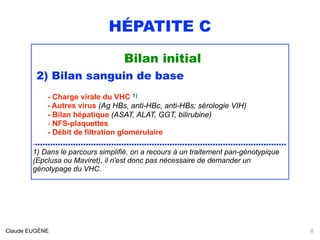 HÉPATITE C
Bilan initial
2) Bilan sanguin de base
- Charge virale du VHC 1) 
- Autres virus (Ag HBs, anti-HBc, anti-HBs; sérologie VIH)
- Bilan hépatique (ASAT, ALAT, GGT, bilirubine) 
- NFS-plaquettes 
- Débit de filtration glomérulaire
....................................................................................................
1) Dans le parcours simplifié, on a recours à un traitement pan-génotypique
(Epclusa ou Maviret), il n'est donc pas nécessaire de demander un
génotypage du VHC.
Claude EUGÈNE 8
 