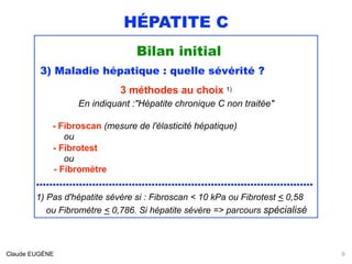 HÉPATITE C
Bilan initial
3) Maladie hépatique : quelle sévérité ?
3 méthodes au choix 1) 
En indiquant :"Hépatite chronique C non traitée"
- Fibroscan (mesure de l'élasticité hépatique)
ou
- Fibrotest
ou 
- Fibromètre
....................................................................................
1) Pas d'hépatite sévère si : Fibroscan < 10 kPa ou Fibrotest < 0,58 
ou Fibromètre < 0,786. Si hépatite sévère => parcours spécialisé 
Claude EUGÈNE 9
 