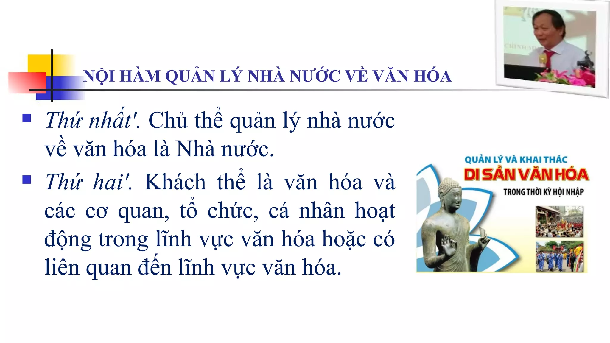 NỘI HÀM QUẢN LÝ NHÀ NƯỚC VỀ VĂN HÓA
 Thứ nhất'. Chủ thể quản lý nhà nước
về văn hóa là Nhà nước.
 Thứ hai'. Khách thể là văn hóa và
các cơ quan, tổ chức, cá nhân hoạt
động trong lĩnh vực văn hóa hoặc có
liên quan đến lĩnh vực văn hóa.
 
