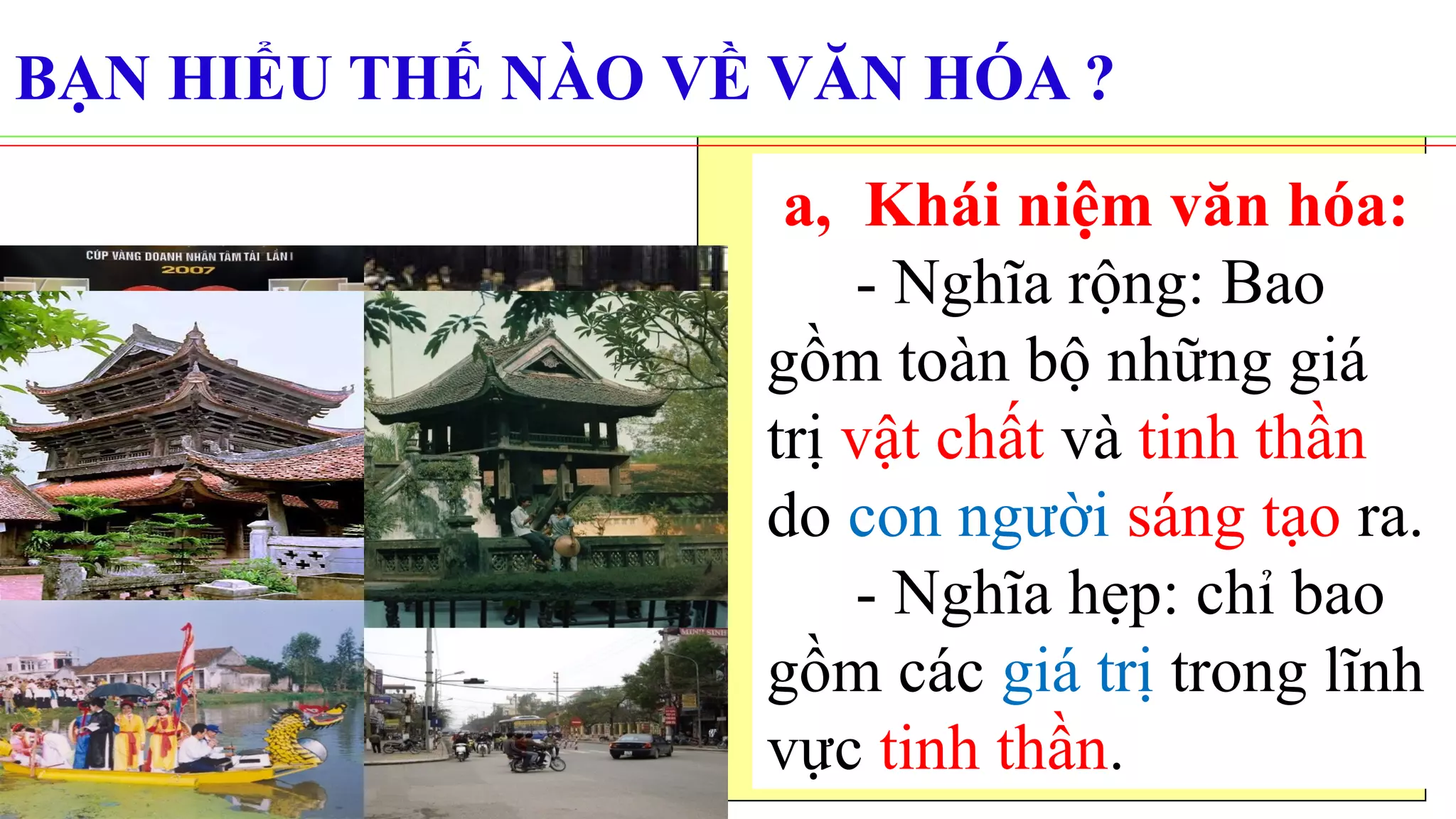 a, Khái niệm văn hóa:
- Nghĩa rộng: Bao
gồm toàn bộ những giá
trị vật chất và tinh thần
do con người sáng tạo ra.
- Nghĩa hẹp: chỉ bao
gồm các giá trị trong lĩnh
vực tinh thần.
BẠN HIỂU THẾ NÀO VỀ VĂN HÓA ?
 