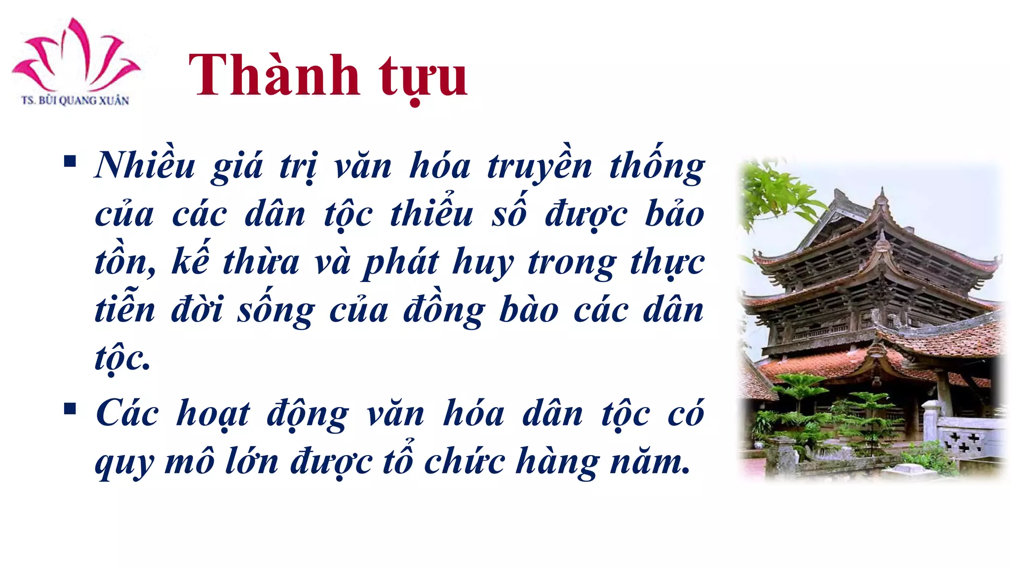Thành tựu
 Nhiều giá trị văn hóa truyền thống
của các dân tộc thiểu số được bảo
tồn, kế thừa và phát huy trong thực
tiễn đời sống của đồng bào các dân
tộc.
 Các hoạt động văn hóa dân tộc có
quy mô lớn được tổ chức hàng năm.
 