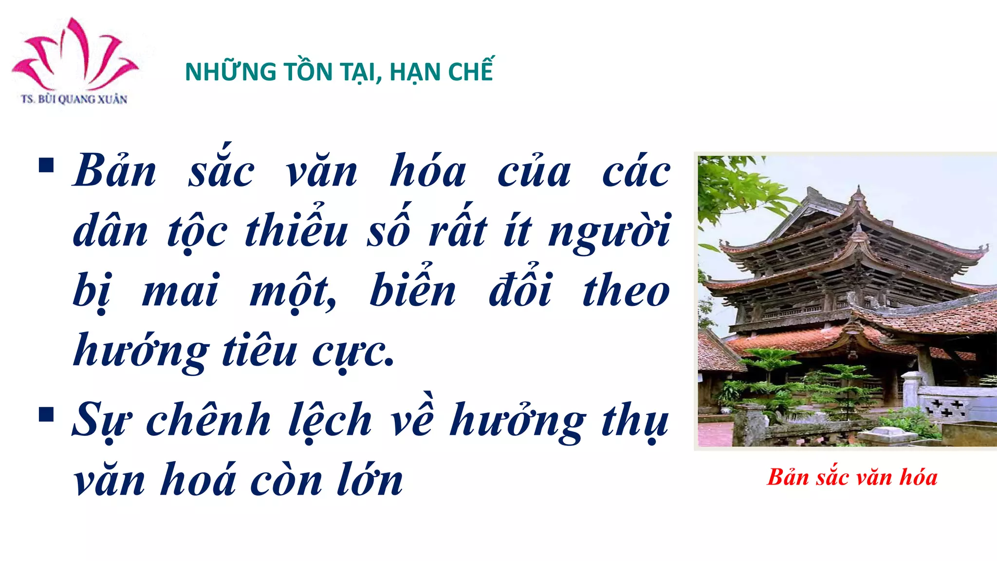 NHỮNG TỒN TẠI, HẠN CHẾ
 Bản sắc văn hóa của các
dân tộc thiểu số rất ít người
bị mai một, biển đổi theo
hướng tiêu cực.
 Sự chênh lệch về hưởng thụ
văn hoá còn lớn Bản sắc văn hóa
 