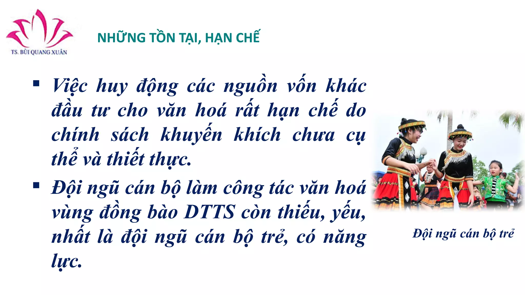 NHỮNG TỒN TẠI, HẠN CHẾ
 Việc huy động các nguồn vốn khác
đầu tư cho văn hoá rất hạn chế do
chính sách khuyến khích chưa cụ
thể và thiết thực.
 Đội ngũ cán bộ làm công tác văn hoá
vùng đồng bào DTTS còn thiếu, yếu,
nhất là đội ngũ cán bộ trẻ, có năng
lực.
Đội ngũ cán bộ trẻ
 
