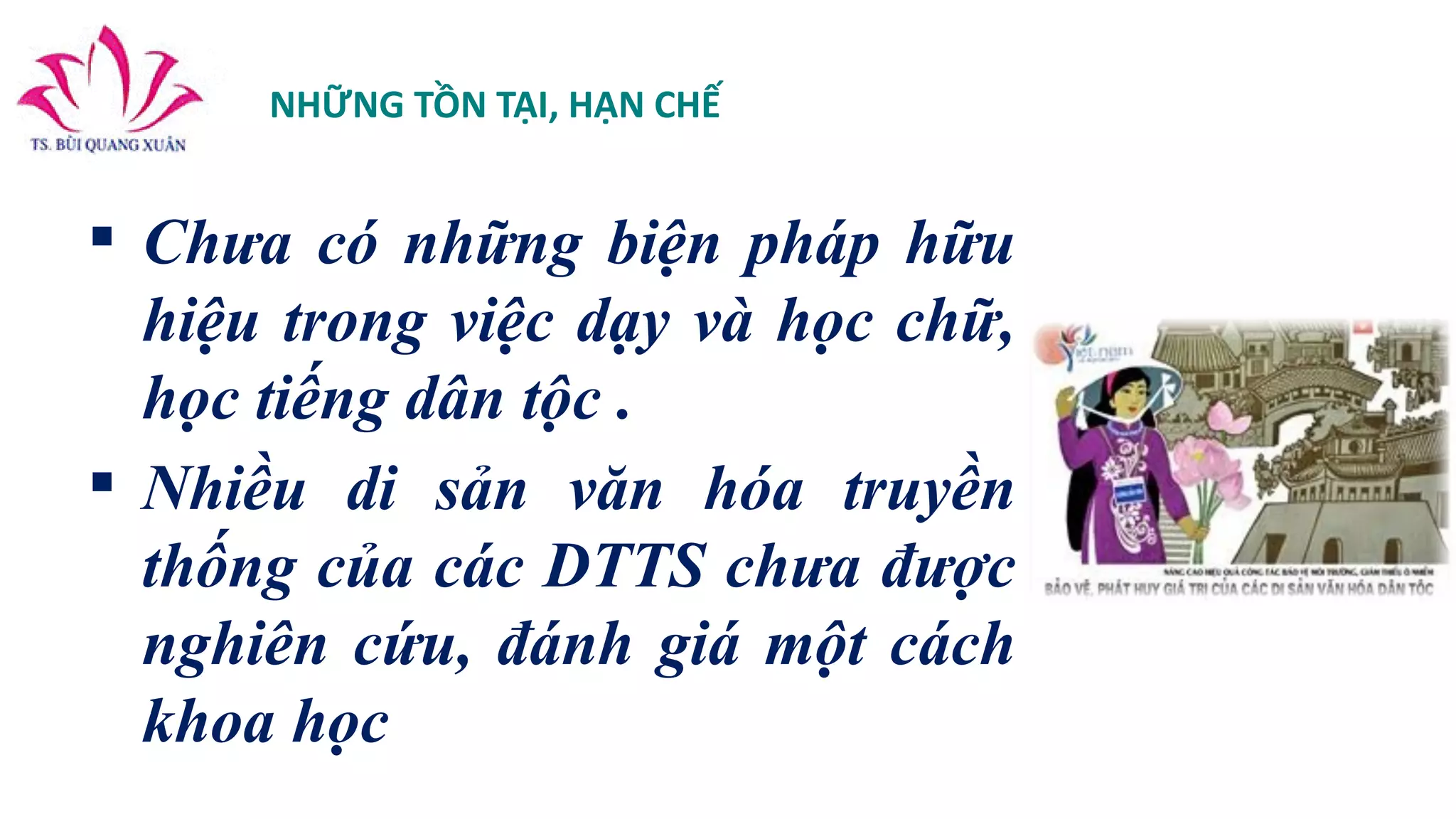 NHỮNG TỒN TẠI, HẠN CHẾ
 Chưa có những biện pháp hữu
hiệu trong việc dạy và học chữ,
học tiếng dân tộc .
 Nhiều di sản văn hóa truyền
thống của các DTTS chưa được
nghiên cứu, đánh giá một cách
khoa học
 