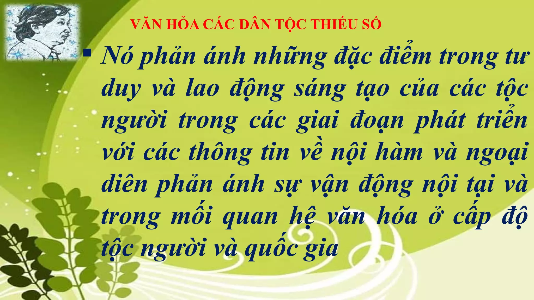 VĂN HỎA CÁC DÂN TỘC THIẾU SỐ
 Nó phản ánh những đặc điểm trong tư
duy và lao động sáng tạo của các tộc
người trong các giai đoạn phát triển
với các thông tin về nội hàm và ngoại
diên phản ánh sự vận động nội tại và
trong mối quan hệ văn hóa ở cấp độ
tộc người và quốc gia
 