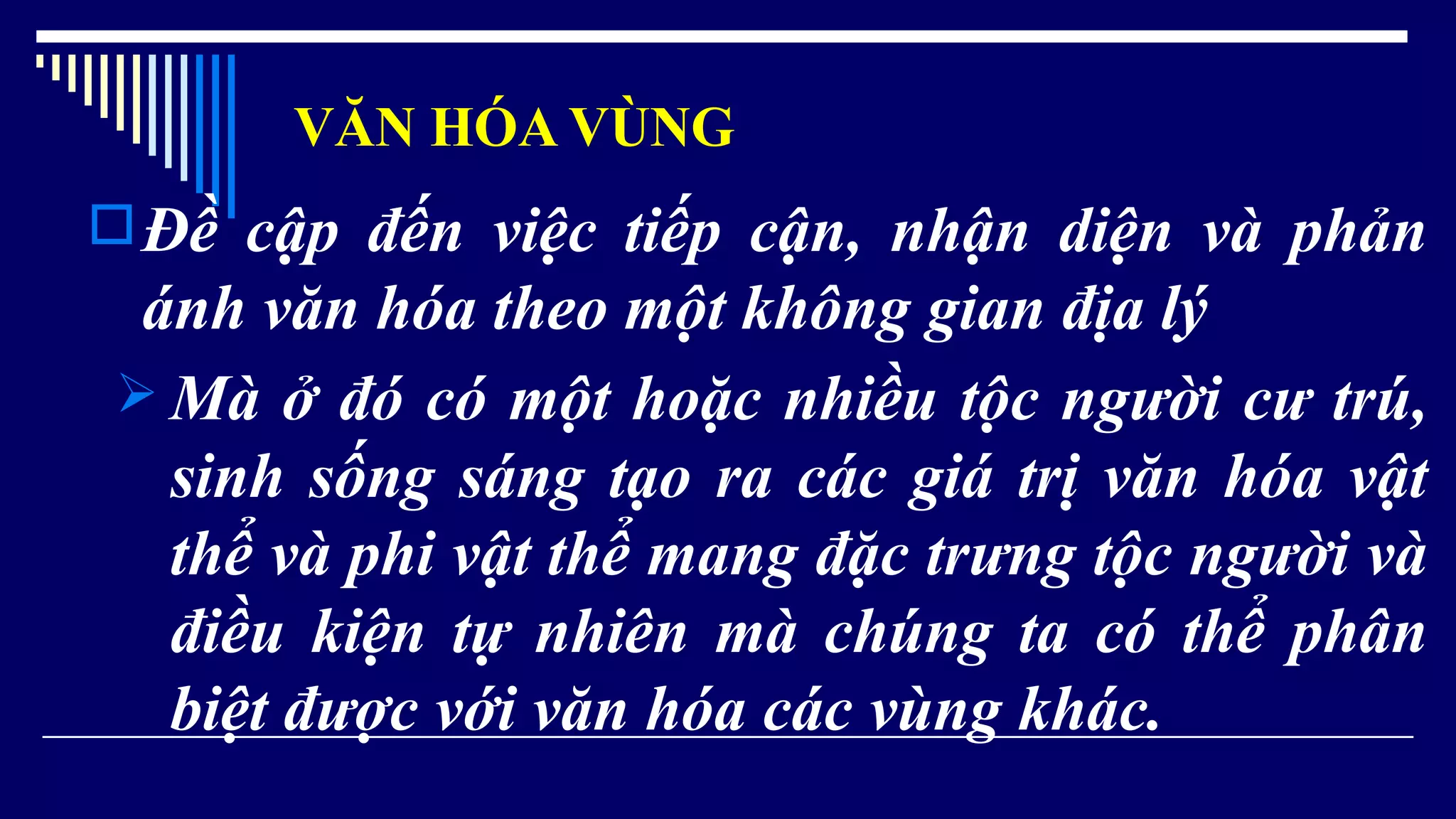 VĂN HÓA VÙNG
Đề cập đến việc tiếp cận, nhận diện và phản
ánh văn hóa theo một không gian địa lý
 Mà ở đó có một hoặc nhiều tộc người cư trú,
sinh sống sáng tạo ra các giá trị văn hóa vật
thể và phi vật thể mang đặc trưng tộc người và
điều kiện tự nhiên mà chúng ta có thể phân
biệt được với văn hóa các vùng khác.
 