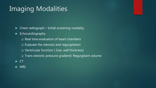 Imaging Modalities
 Chest radiograph – Initial screening modality.
 Echocardiography
 Real time evaluation of heart chambers
 Evaluate the stenosis and regurgitation
 Ventricular function ( Size, wall thickness)
 Trans stenotic pressure gradient/ Regurgitant volume
 CT
 MRI
 