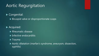 Aortic Regurgitation
 Congenital:
 Bicuspid valve or disproportionate cusps
 Acquired:
 Rheumatic disease
 Infective endocarditis
 Trauma
 Aortic dilatation (marfan’s syndrome, aneurysm, dissection,
syphilis)
 