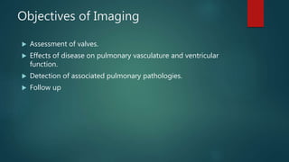 Objectives of Imaging
 Assessment of valves.
 Effects of disease on pulmonary vasculature and ventricular
function.
 Detection of associated pulmonary pathologies.
 Follow up
 