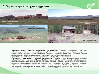 5. Барилга архитектурын дурсгал
Эртний хот, шивээ, хэрмийн үлдэгдэл: Түүхэн тодорхой цаг үед
хүмүүсийн оршин сууж байсан болон, цэргийн бэхлэлт болгон барьж
байгуулсан барилга байшин, хэрмийн үлдэгдэл хамаарна.
Суварга, сүм хийд, түүний үлдэгдэл: Түүхэн тодорхой уаг үед шашны
хурал номын үйл ажиллагаа явуулж байсан болон мөргөл, хүндэтгэлийн
үүргийг гүйцэтгэж байгаад хожим нь эвдэрч сүйдсэн, эргэж сэргээн
засварлагдсан суварга, сүм хийд, түүний туурь үлдэгдлүүд хамаарна.
Булган, Цогтын Цагаан
байшин
Архангай, Хар хул хааны
балгас
Сэлэнгэ,
Амарбаясгалант хийд
Төв, Гүнжийн сүм
 