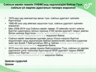 Соёлын өвийн төвийн УНБМСанд хадгалагдаж байгаа Түүх,
соёлын үл хөдлөх дурсгалын талаарх мэдээлэл
• 1970-аад үед хамгаалтад авсан түүх, соёлын дурсгалт зүйлийн
бүртгэлүүд
• 1980-90 оны үед аймгаас ирүүлсэн түүх, соёлын дурсгалт зүйлийн
мэдээлэл
• Мөн 2008-2014 онд Соёлын өвийн төвөөс 15 аймгийн нутагт хийсэн
бүртгэл судалгааны ажлын хүрээнд 3100 орчим дурсгалт газрыг давтан
болон шинээр бүртгэсэн /газар зүйн солбицол, гэрэл зураг, дүрс
бичлэг, товч тодорхойлолт г.м/ мэдээлэл байна.
• Соёлын өвийг хамгаалах хуулийн дагуу Улсын нэгдсэн бүртгэл
мэдээллийн санд хадгалагдаж байгаа археологийн малтлага судалгаа
хийх эрх бүхий 7 байгууллагын 564 ш тайлан /газар зүйн солбицол,
товч тодорхойлолт г.м/ мэдээлэл байна.
• 2015 онд улс орон даяар зохион байгуулагдсан Түүх, соёлын үл хөдлөх
дурсгалын үзлэг тооллоор бүртгэгдсэн 9034 дурсгалт газрын 89899
дурсгалын бүртгэл /газар хувийн дугаар, газар зүйн солбицол, гэрэл
зураг, товч тодорхойлолт г.м/ мэдээлэл байна.
Цаасан суурьтай
Цахим
 