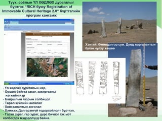 Түүх, соёлын ҮЛ ХӨДЛӨХ дурсгалыг
бүртгэх “RICH буюу Registration of
Immovable Cultural Heritage 2.0“ бүртгэлийн
програм хангамж
Хэнтий. Өмнөдэлгэр сум. Дунд жаргалантын
буган чулуу хөшөө
- Үл хөдлөх дурсгалын нэр,
- Оршин байгаа засаг, захиргааны
нэгжийн нэр
- Байршлын газрын солбицол
- Төрөл зүйлийн ангилал
- Хамгаалалтын ангилал
- Хэмжээ, Дэлгэрэнгүй тодорхойлолт бүртгэл,
- Гэрэл зураг, гар зураг, дүрс бичлэг гэх мэт
холбогдох мэдээллүүд байна.
 