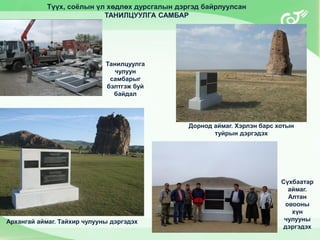 Архангай аймаг. Тайхир чулууны дэргэдэх
Түүх, соёлын үл хөдлөх дурсгалын дэргэд байрлуулсан
ТАНИЛЦУУЛГА САМБАР
Дорнод аймаг. Хэрлэн барс хотын
туйрын дэргэдэх
Танилцуулга
чулуун
самбарыг
бэлтгэж буй
байдал
Сүхбаатар
аймаг.
Алтан
овооны
хүн
чулууны
дэргэдэх
 