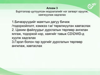 Алхам 3
Бүртгэлээр цуглуулсан мэдээлэлийг нэг загварт оруулж,
хаягжуулаж хадгалах
1.Бичвэрүүдийг маягтын дагуу бичиж
/тодорхойлолт, хэмжээ г.м/ төрөлжүүлэн хавтаслах
2. Цахим файлуудыг дурсгалын төрлөөр ангилан
ялгаж, тодорхой нэр, хаягийг тавьж CDDWD-д
хуулж хадгалах
3.Гэрэл болон гар зургийг дурсгалын төрлөөр
ангилаж, хавтаслах
 