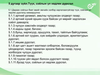 5 дугаар зүйл.Түүх, соёлын үл хөдлөх дурсгал
5.1.Дараах соёлын биет өвийг өмчийн хэлбэр харгалзахгүйгээр түүх, соёлын үл
хөдлөх дурсгалд хамааруулна:
5.1.1.эртний ургамал, амьтны чулуужсан олдворт газар;
5.1.2.эртний хүний оршин сууж байсан ул мөрийг хадгалсан
соёлт давхарга;
5.1.3.чулуун зэвсгийн олдворт газар;
5.1.4.хадны зураг, бичээс;
5.1.5.булш, хиргисүүр, оршуулга, тахил, тайлгын байгууламж;
5.1.6.эртний хот суурин, сүм хийдийн үлдэгдэл, архитектурын
дурсгал;
5.1.7.хөшөө дурсгал;
5.1.8.эрт цагт ашигт малтмал олборлож, боловсруулж
үйлдвэрлэл, газар тариалан эрхэлж байсан газар, түүнд
холбогдох чулуун дурсгал;
5.1.9.тахилгат газар;
5.1.10.түүхэн үйл явдал болсон дурсгалт газар;
5.1.11.бусад түүх, соёлын үл хөдлөх дурсгал.
 