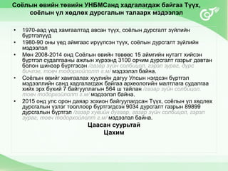 Соёлын өвийн төвийн УНБМСанд хадгалагдаж байгаа Түүх,
соёлын үл хөдлөх дурсгалын талаарх мэдээлэл
• 1970-аад үед хамгаалтад авсан түүх, соёлын дурсгалт зүйлийн
бүртгэлүүд
• 1980-90 оны үед аймгаас ирүүлсэн түүх, соёлын дурсгалт зүйлийн
мэдээлэл
• Мөн 2008-2014 онд Соёлын өвийн төвөөс 15 аймгийн нутагт хийсэн
бүртгэл судалгааны ажлын хүрээнд 3100 орчим дурсгалт газрыг давтан
болон шинээр бүртгэсэн /газар зүйн солбицол, гэрэл зураг, дүрс
бичлэг, товч тодорхойлолт г.м/ мэдээлэл байна.
• Соёлын өвийг хамгаалах хуулийн дагуу Улсын нэгдсэн бүртгэл
мэдээллийн санд хадгалагдаж байгаа археологийн малтлага судалгаа
хийх эрх бүхий 7 байгууллагын 564 ш тайлан /газар зүйн солбицол,
товч тодорхойлолт г.м/ мэдээлэл байна.
• 2015 онд улс орон даяар зохион байгуулагдсан Түүх, соёлын үл хөдлөх
дурсгалын үзлэг тооллоор бүртгэгдсэн 9034 дурсгалт газрын 89899
дурсгалын бүртгэл /газар хувийн дугаар, газар зүйн солбицол, гэрэл
зураг, товч тодорхойлолт г.м/ мэдээлэл байна.
Цаасан суурьтай
Цахим
 