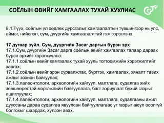 8.1.Түүх, соёлын үл хөдлөх дурсгалыг хамгаалалтын түвшингээр нь улс,
аймаг, нийслэл, сум, дүүргийн хамгаалалттай гэж зэрэглэнэ.
17 дугаар зүйл. Сум, дүүргийн Засаг даргын бүрэн эрх
17.1.Сум, дүүргийн Засаг дарга соёлын өвийг хамгаалах талаар дараах
бүрэн эрхийг хэрэгжүүлнэ:
17.1.1.соёлын өвийг хамгаалах тухай хууль тогтоомжийн хэрэгжилтийг
хангах;
17.1.2.соёлын өвийг эрэн сурвалжлах, бүртгэх, хамгаалах, хяналт тавих
ажлыг зохион байгуулах;
17.1.3.палеонтологи, археологийн хайгуул, малтлага, судалгаа хийх
зөвшөөрөлтэй мэргэжлийн байгууллага, багт зориулалт бүхий газрыг
ашиглуулах;
17.1.4.палеонтологи, археологийн хайгуул, малтлага, судалгааны ажил
дууссаны дараа судалгаа явуулсан байгууллагаас уг газрыг аюул осолгүй
болгохыг шаардах, хүлээн авах.
СОЁЛЫН ӨВИЙГ ХАМГААЛАХ ТУХАЙ ХУУЛИАС
 