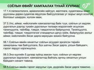 СОЁЛЫН ӨВИЙГ ХАМГААЛАХ ТУХАЙ ХУУЛИАС
17.1.4.палеонтологи, археологийн хайгуул, малтлага, судалгааны ажил
дууссаны дараа судалгаа явуулсан байгууллагаас уг газрыг аюул осолгүй
болгохыг шаардах, хүлээн авах.
37.5.Улс, аймаг, нийслэлийн хамгаалалтад байх түүх, соёлын үл хөдлөх
дурсгалын дэргэд тухайн дурсгалын талаарх мэдээллийг агуулсан
танилцуулга, тайлбар, тэмдэг, тэмдэглэгээ байрлуулна. Танилцуулга,
тайлбар, тэмдэг, тэмдэглэгээг стандартын дагуу хийж, байрлуулах ажлыг
аймаг, нийслэлийн Засаг дарга хариуцан зохион байгуулна.
58.1.Соёлын өвийн хяналтыг соёлын асуудал эрхэлсэн төрийн
захиргааны төв байгууллага, бүх шатны Засаг дарга, улсын байцаагч,
гэрээт харуул хэрэгжүүлнэ.
58.3.Энэ хуулийн 5 дугаар зүйлд заасан түүх, соёлын үл хөдлөх
дурсгалын хадгалалт, хамгаалалтад байгаль орчны хяналтын улсын
байцаагч хяналт тавина.
58.5.Соёлын өвийн гэрээт харуулыг сум, дүүргийн Засаг дарга томилно.
 