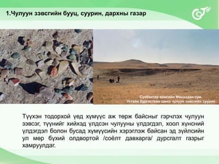 Түүхэн тодорхой үед хүмүүс аж төрж байсныг гэрчлэх чулуун
зэвсэг, түүнийг хийхэд үлдсэн чулууны үлдэгдэл, хоол хүнсний
үлдэгдэл болон бусад хүмүүсийн хэрэглэж байсан эд зүйлсийн
ул мөр бүхий олдвортой /соёлт давхарга/ дурсгалт газрыг
хамруулдаг.
1.Чулуун зэвсгийн бууц, суурин, дархны газар
Сүхбаатар аймгийн Мөнххаан сум.
Устайн бургастайн шинэ чулуун зэвсгийн суурин
 