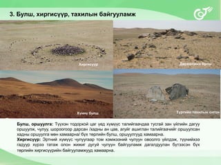 3. Булш, хиргисүүр, тахилын байгууламж
Булш, оршуулга: Түүхэн тодорхой цаг үед хүмүүс талийгаачдаа тусгай зан үйлийн дагуу
оршуулж, чулуу, шороогоор дарсан /хадны ан цав, агуйг ашиглан талийгаачийг оршуулсан
хадны оршуулга мөн хамаарна/ бүх төрлийн булш, оршуулгууд хамаарна.
Хиргисүүр: Эртний хүмүүс чулуугаар том хэмжээний чулуун овоолго үйлдэж, түүнийхээ
гадуур хүрээ татаж олон жижиг дугуй чулуун байгууламж дагалдуулан бүтээсэн бүх
төрлийн хиргисүүрийн байгууламжууд хамаарна.
Хиргисүүр Дөрвөлжин булш
Хүннү булш Түргийн тахилын онгон
 