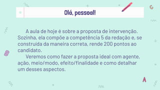 A aula de hoje é sobre a proposta de intervenção.
Sozinha, ela compõe a competência 5 da redação e, se
construída da maneira correta, rende 200 pontos ao
candidato.
Veremos como fazer a proposta ideal com agente,
ação, meio/modo, efeito/ﬁnalidade e como detalhar
um desses aspectos.
Olá, pessoal!
 