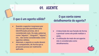 01. AGENTE
● Quando o agente é expresso por
termos que não permitem uma
identiﬁcação precisa, ele é
considerado nulo. Ou seja, palavras
como “alguém”, “ninguém”, “alguns”,
etc., não serão consideradas como
agentes válidos.
● Ademais, o agente e a ação devem
ser compatíveis, de forma que a
proposta possa ser realmente
aplicada.
O que é um agente válido?
● A descrição de sua função de forma
a pontuar como ele pode realizar a
ação.
● A utilização de mais de um agente
não é considerada como
detalhamento.
O que conta como
detalhamento do agente?
 