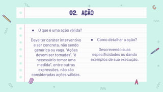 02. AÇÃO
● O que é uma ação válida?
Deve ter caráter interventivo
e ser concreta, não sendo
genérica ou vaga. “Ações
devem ser tomadas”, “é
necessário tomar uma
medida”, entre outras
expressões, não são
consideradas ações válidas.
● Como detalhar a ação?
Descrevendo suas
especiﬁcidades ou dando
exemplos de sua execução.
 