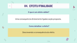 04. EFEITO/FINALIDADE
O que é um efeito válido?
Uma consequência diretamente ligada à ação proposta.
Como detalhar o efeito?
Descrevendo a consequência do efeito.
 