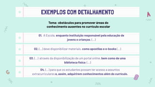 EXEMPLOS COM DETALHAMENTO
01. A Escola, enquanto instituição responsável pela educação de
jovens e crianças, (...)
02. (...) deve disponibilizar materiais, como apostilas e e-books (...)
03. (...) através da disponibilização de um portal online, bem como de uma
biblioteca física (...)
It (rain) _________ a lot in May
04. (...) para que os estudantes possam ter acesso a assuntos
extracurriculares e, assim, adquirirem conhecimentos além do currículo.
Tema: obstáculos para promover áreas do
conhecimento ausentes no currículo escolar
 