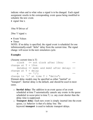 13
indicate when and to what value a signal is to be changed. Each signal
assignment results in the corresponding event queue being modified to
schedule the new event.
 signal line x
10ns '0' Driver of
20ns '1' signal x
 Event Values
 Times
NOTE: If no delay is specified, the signal event is scheduled for one
infinitessimally-small "delta" delay from the current time. The signal
change will occur in the next simulation cycle.
Examples
(Assume current time is T)
clock <= not clock after 10ns; --
change at T + 10ns
databus <= mem1 and mem2 after delay; --
change at T + delay
x <= '1'; --
change to '1' at time T + "delta";
Element delay models may be specified as either "inertial" or
"transport". Inertial delay is the default, and should be used in most
cases.
 Inertial delay: The addition to an event queue of an event
scheduled at time T automatically cancels any events in the queue
scheduled to occur prior to time T, i.e. any event shorter than the
delay time is suppressed.
 Transport delay: Each new event is simply inserted into the event
queue, i.e. behavior is that of a delay line. The
keyword transport is used to indicate transport delays.
 
